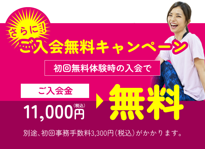 さらに！ご入会無料キャンペーン 初回無料体験時の入会で、通常11,000円(税込)の入会金が無料　※別途、初回事務手数料3,300円(税込)がかかります。